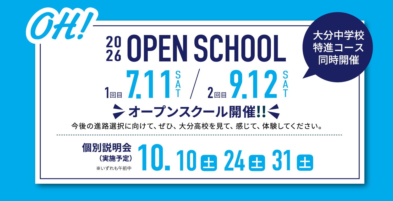 OH! 2026 OPEN SCHOOL 1回目 7.11(土)／2回目 9.12(土) オープンスクール開催!! 今後の進路選択に向けて、ぜひ、大分高校を見て、感じて、体験してください。 個別説明会（実施予定）10.10(土)・24(土)・31(土) ※いずれも午前中 大分中学校特進コース同時開催